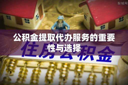 宣州公积金提取代办服务的重要性与选择