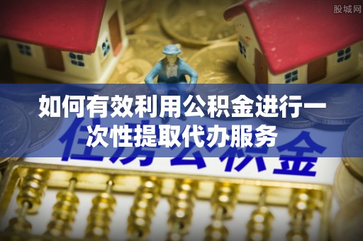 宣州如何有效利用公积金进行一次性提取代办服务