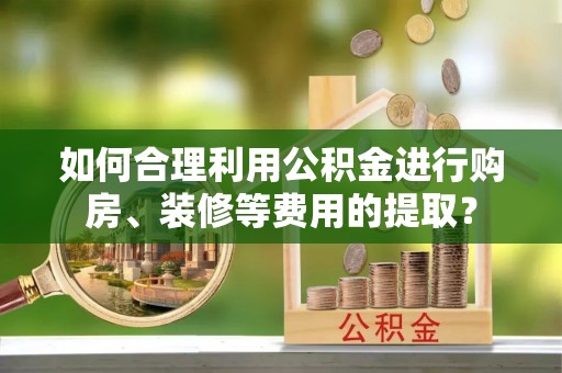宣州如何合理利用公积金进行购房、装修等费用的提取？